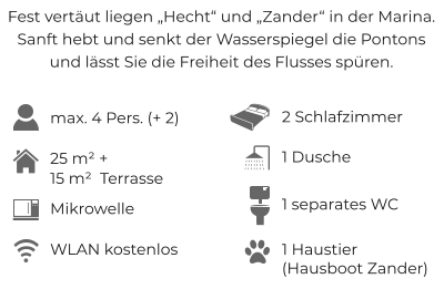 Fest vertäut liegen „Hecht“ und „Zander“ in der Marina. Sanft hebt und senkt der Wasserspiegel die Pontons und lässt Sie die Freiheit des Flusses spüren. max. 4 Pers. (+ 2) 2 Schlafzimmer 25 m² + 15 m²  Terrasse WLAN kostenlos 1 Dusche 1 Haustier (Hausboot Zander) 1 separates WC Mikrowelle