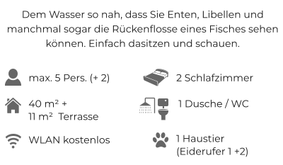 Dem Wasser so nah, dass Sie Enten, Libellen und manchmal sogar die Rückenflosse eines Fisches sehen können. Einfach dasitzen und schauen. max. 5 Pers. (+ 2) 2 Schlafzimmer 40 m² + 11 m²  Terrasse WLAN kostenlos 1 Dusche / WC 1 Haustier (Eiderufer 1 +2)