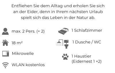 Entfliehen Sie dem Alltag und erholen Sie sichan der Eider, denn in Ihrem nächsten Urlaubspielt sich das Leben in der Natur ab. max. 2 Pers. (+ 2) 1 Schlafzimmer 18 m²  WLAN kostenlos 1 Dusche / WC 1 Haustier (Eidernest 1 +2) Mikrowelle