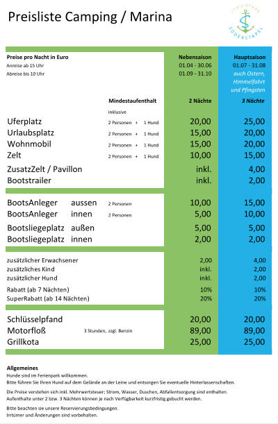 Preisliste Camping / Marina Preise pro Nacht in Euro Nebensaison Hauptsaison Anreise ab 15 Uhr 01.04 - 30.06 01.07 - 31.08 Abreise bis 10 Uhr 01.09 - 31.10 auch Ostern, Himmelfahrt und Pfingsten Mindestaufenthalt 2 Nächte 3 Nächte inklusive Uferplatz 2 Personen   + 1 Hund 20,00 25,00 Urlaubsplatz 2 Personen   + 1 Hund 15,00 20,00 Wohnmobil 2 Personen   + 1 Hund 15,00 20,00 Zelt 2 Personen   + 1 Hund 10,00 15,00 ZusatzZelt / Pavillon inkl. 4,00 Bootstrailer inkl. 2,00 BootsAnleger aussen  2 Personen 10,00 15,00 BootsAnleger innen 2 Personen 5,00 10,00 Bootsliegeplatz außen 5,00 5,00 Bootsliegeplatz innen 2,00 2,00 zusätzlicher Erwachsener 2,00 4,00 zusätzliches Kind inkl. 2,00 zusätzlicher Hund inkl. 2,00 Rabatt (ab 7 Nächten) 10% 10% SuperRabatt (ab 14 Nächten) 20% 20% Schlüsselpfand 20,00 20,00 Motorfloß 3 Stunden, zzgl. Benzin 89,00 89,00 Grillkota 25,00 25,00 Allgemeines Hunde sind im Ferienpark willkommen.  Bitte führen Sie Ihren Hund auf dem Gelände an der Leine und entsorgen Sie eventuelle Hinterlassenschaften.  Die Preise verstehen sich inkl. Mehrwertsteuer; Strom, Wasser, Duschen, Abfallentsorgung sind enthalten. Aufenthalte unter 2 bzw. 3 Nächten können je nach Verfügbarkeit kurzfristig gebucht werden. Bitte beachten sie unsere Reservierungsbedingungen.  Irrtümer und Änderungen sind vorbehalten.