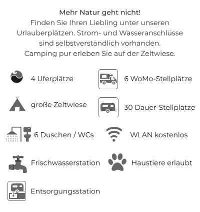 Mehr Natur geht nicht!Finden Sie Ihren Liebling unter unseren Urlauberplätzen. Strom- und Wasseranschlüssesind selbstverständlich vorhanden.Camping pur erleben Sie auf der Zeltwiese.  6 WoMo-Stellplätze 30 Dauer-Stellplätze WLAN kostenlos 6 Duschen / WCs Haustiere erlaubt 4 Uferplätze Entsorgungsstation Frischwasserstation große Zeltwiese