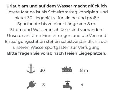 Urlaub am und auf dem Wasser macht glücklichUnsere Marina ist als Schwimmsteg konzipiert und bietet 30 Liegeplätze für kleine und großeSportboote bis zu einer Länge von 8 m. Strom und Wasseranschlüsse sind vorhanden.Unsere sanitären Einrichtungen und die Ver- und Entsorgungsstation stehen selbstverständlich auch unseren Wassersportgästen zur Verfügung.Bitte fragen Sie vorab nach freien Liegeplätzen.  8 m 8 4 30