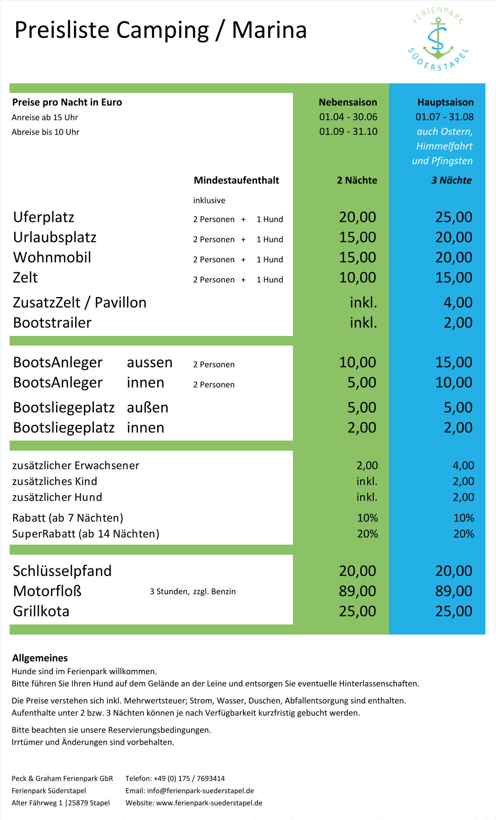 Preisliste Camping / Marina Preise pro Nacht in Euro Nebensaison Hauptsaison Anreise ab 15 Uhr 01.04 - 30.06 01.07 - 31.08 Abreise bis 10 Uhr 01.09 - 31.10 auch Ostern, Himmelfahrt und Pfingsten Mindestaufenthalt 2 Nächte 3 Nächte inklusive Uferplatz 2 Personen   + 1 Hund 20,00 25,00 Urlaubsplatz 2 Personen   + 1 Hund 15,00 20,00 Wohnmobil 2 Personen   + 1 Hund 15,00 20,00 Zelt 2 Personen   + 1 Hund 10,00 15,00 ZusatzZelt / Pavillon inkl. 4,00 Bootstrailer inkl. 2,00 BootsAnleger aussen  2 Personen 10,00 15,00 BootsAnleger innen 2 Personen 5,00 10,00 Bootsliegeplatz außen 5,00 5,00 Bootsliegeplatz innen 2,00 2,00 zusätzlicher Erwachsener 2,00 4,00 zusätzliches Kind inkl. 2,00 zusätzlicher Hund inkl. 2,00 Rabatt (ab 7 Nächten) 10% 10% SuperRabatt (ab 14 Nächten) 20% 20% Schlüsselpfand 20,00 20,00 Motorfloß 3 Stunden, zzgl. Benzin 89,00 89,00 Grillkota 25,00 25,00 Allgemeines Hunde sind im Ferienpark willkommen.  Bitte führen Sie Ihren Hund auf dem Gelände an der Leine und entsorgen Sie eventuelle Hinterlassenschaften.  Die Preise verstehen sich inkl. Mehrwertsteuer; Strom, Wasser, Duschen, Abfallentsorgung sind enthalten. Aufenthalte unter 2 bzw. 3 Nächten können je nach Verfügbarkeit kurzfristig gebucht werden. Bitte beachten sie unsere Reservierungsbedingungen.  Irrtümer und Änderungen sind vorbehalten. Peck & Graham Ferienpark GbR  Telefon: +49 (0) 175 / 7693414 Ferienpark Süderstapel Email: info@ferienpark-suederstapel.de  Alter Fährweg 1 |25879 Stapel  Website: www.ferienpark-suederstapel.de